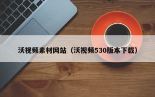 六盘水沃视频素材网站（沃视频530版本下载）