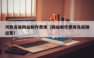 六盘水河西高端网站制作费用（网站制作费用及后期运营）